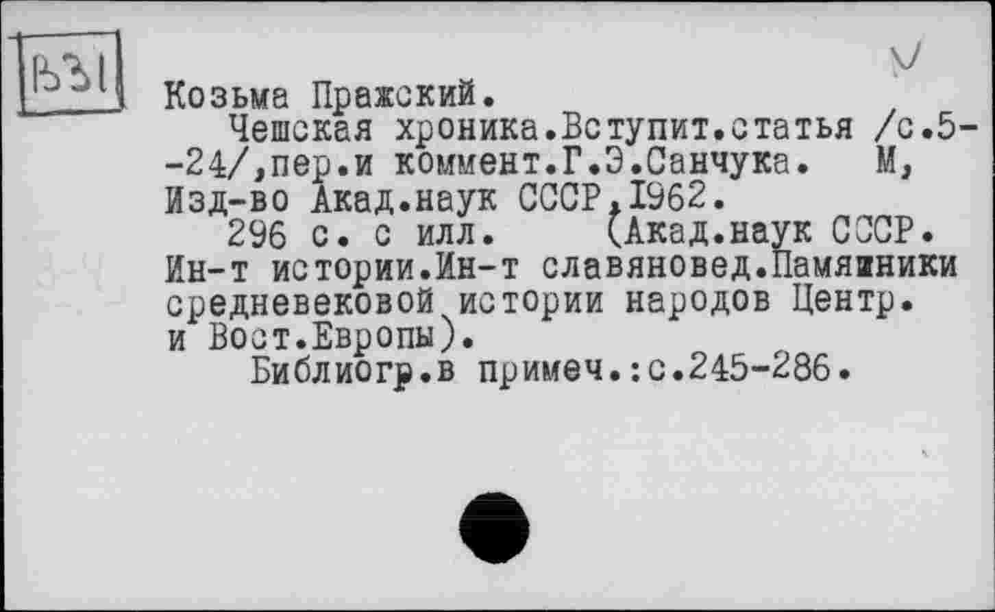 ﻿]ььї|
Козьма Пражский.
Чешская хроника.Вступит.статья /с.5--24/,пер.и коммент.Г.Э.Санчука.	М,
Изд-во Акад.наук СССР.1962.
296 с. с илл. (Акад.наук СССР. Ин-т истории.Ин-т славяновед.Памяаники средневековой истории народов Центр, и Вост.Европы).
Библиогр.в примем.: с.245-286.